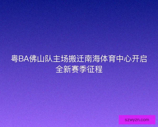 粤BA佛山队主场搬迁南海体育中心开启全新赛季征程